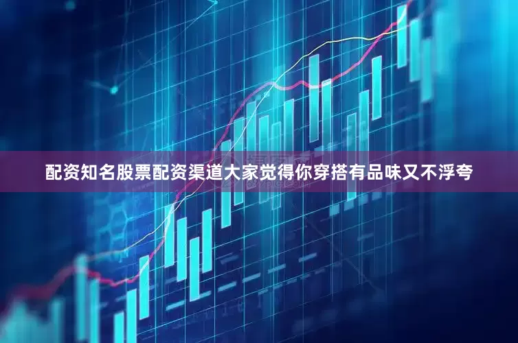 配资知名股票配资渠道大家觉得你穿搭有品味又不浮夸